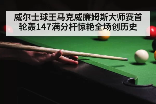 威尔士球王马克威廉姆斯大师赛首轮轰147满分杆惊艳全场创历史