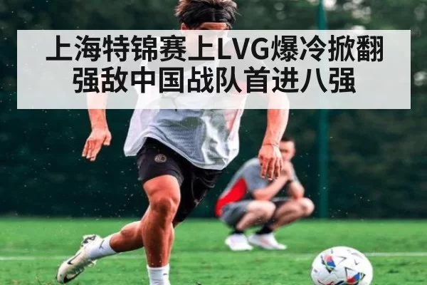 上海特锦赛上LVG爆冷掀翻强敌中国战队首进八强